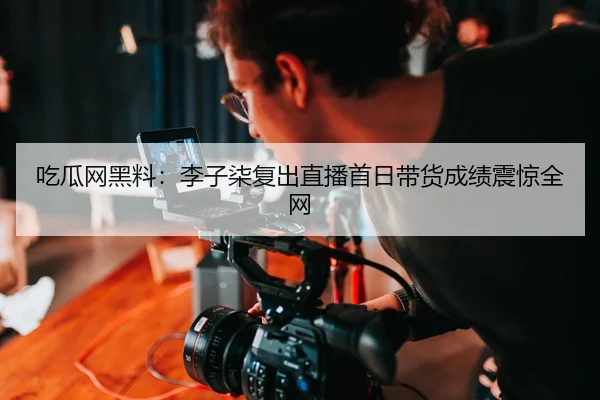 吃瓜网黑料：李子柒复出直播首日带货成绩震惊全网
